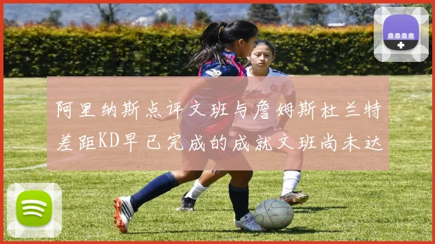 阿里纳斯点评文班与詹姆斯杜兰特差距KD早已完成的成就文班尚未达到