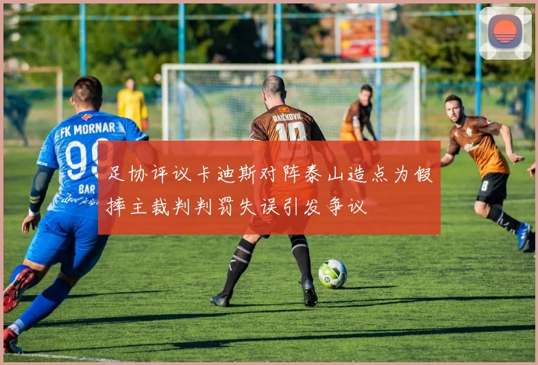 足协评议卡迪斯对阵泰山造点为假摔主裁判判罚失误引发争议