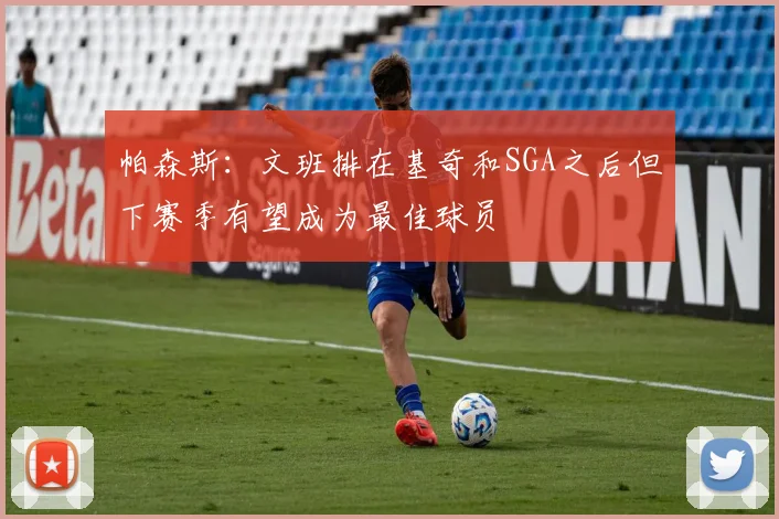 帕森斯：文班排在基奇和SGA之后但下赛季有望成为最佳球员