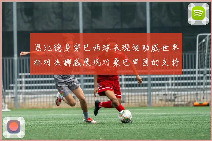 恩比德身穿巴西球衣现场助威世界杯对决挪威展现对桑巴军团的支持