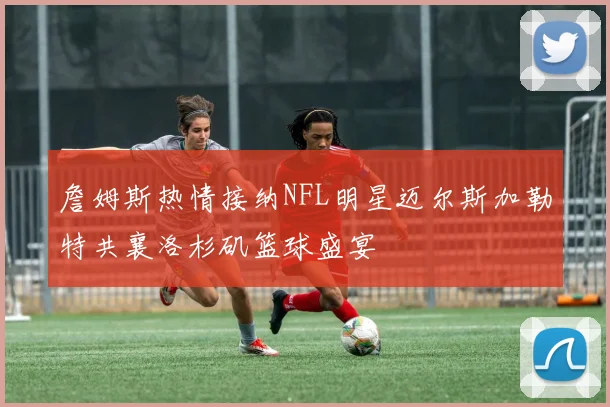 詹姆斯热情接纳NFL明星迈尔斯加勒特共襄洛杉矶篮球盛宴