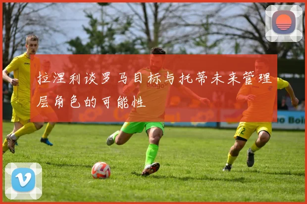 拉涅利谈罗马目标与托蒂未来管理层角色的可能性