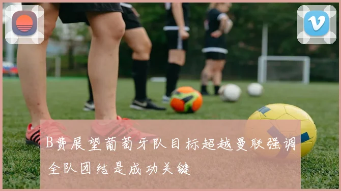 B费展望葡萄牙队目标超越曼联强调全队团结是成功关键
