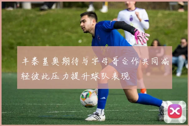 丰泰基奥期待与字母哥合作共同减轻彼此压力提升球队表现