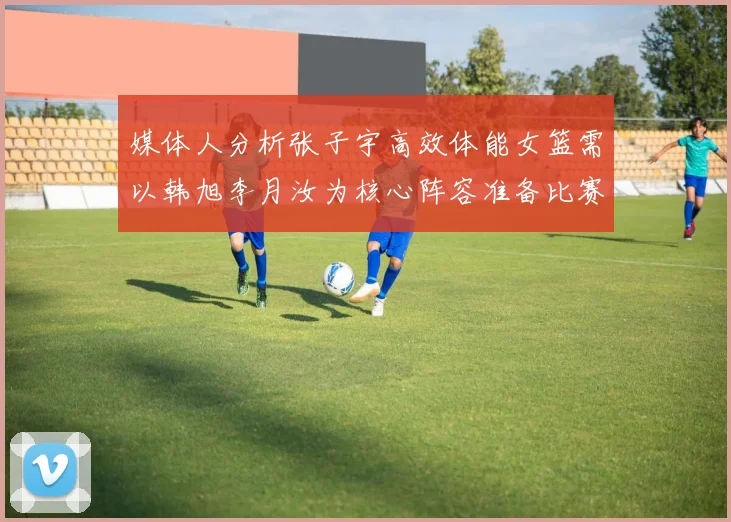 媒体人分析张子宇高效体能女篮需以韩旭李月汝为核心阵容准备比赛