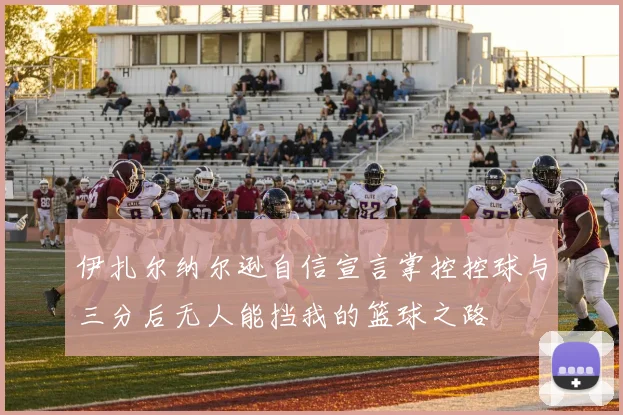 伊扎尔纳尔逊自信宣言掌控控球与三分后无人能挡我的篮球之路