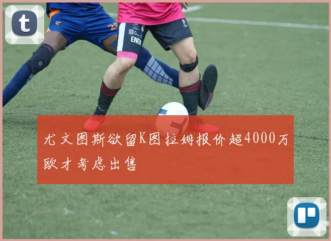 尤文图斯欲留K图拉姆报价超4000万欧才考虑出售