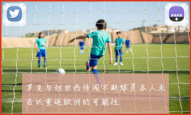 罗克与切尔西传闻不断球员本人未否认重返欧洲的可能性