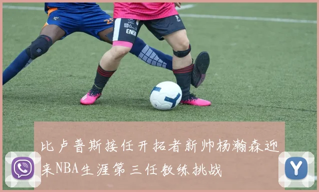 比卢普斯接任开拓者新帅杨瀚森迎来NBA生涯第三任教练挑战
