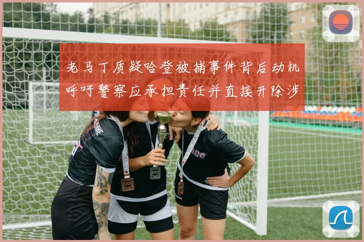 老马丁质疑哈登被捕事件背后动机呼吁警察应承担责任并直接开除涉事人员