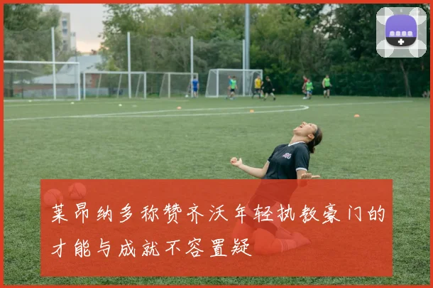 莱昂纳多称赞齐沃年轻执教豪门的才能与成就不容置疑