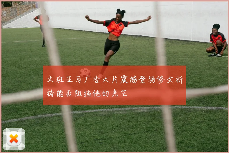 文班亚马广告大片震撼登场修女祈祷能否阻挡他的光芒