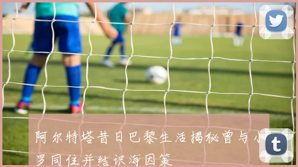 阿尔特塔昔日巴黎生活揭秘曾与小罗同住并结识海因策