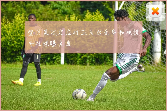 登贝莱淡定应对亚马尔竞争拒绝提升社媒曝光度