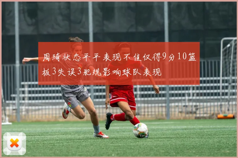 周琦状态平平表现不佳仅得9分10篮板3失误3犯规影响球队表现