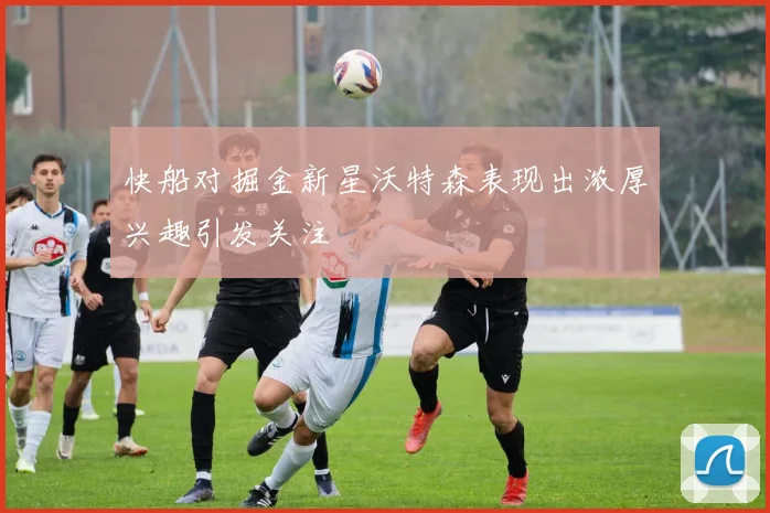 快船对掘金新星沃特森表现出浓厚兴趣引发关注