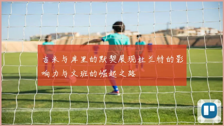吉米与库里的默契展现杜兰特的影响力与文班的崛起之路
